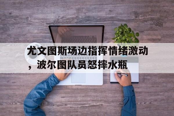 尤文图斯场边指挥情绪激动，波尔图队员怒摔水瓶